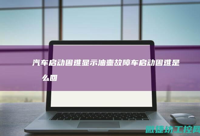 汽车启动困难显示油壶故障 (车启动困难是怎么回事)
