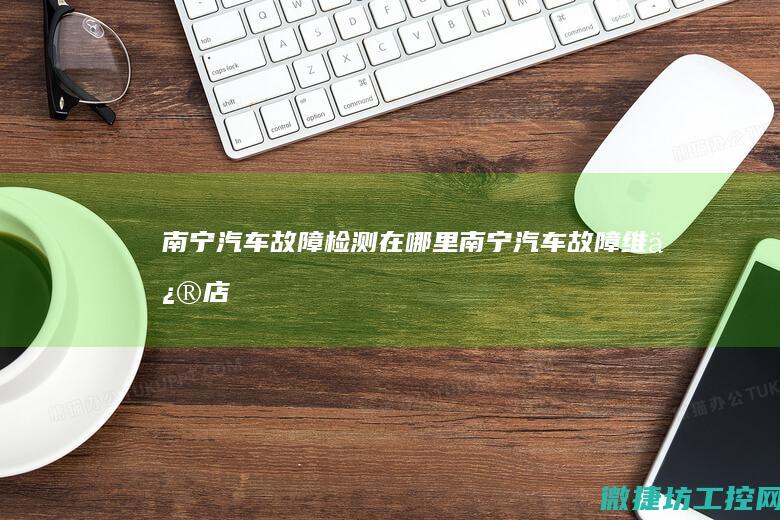 南宁汽车故障检测在哪里 (南宁汽车故障维修店)